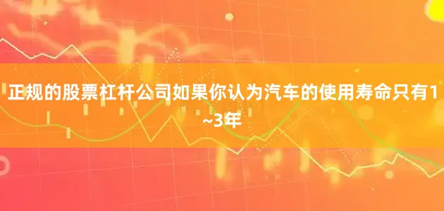 正规的股票杠杆公司如果你认为汽车的使用寿命只有1~3年