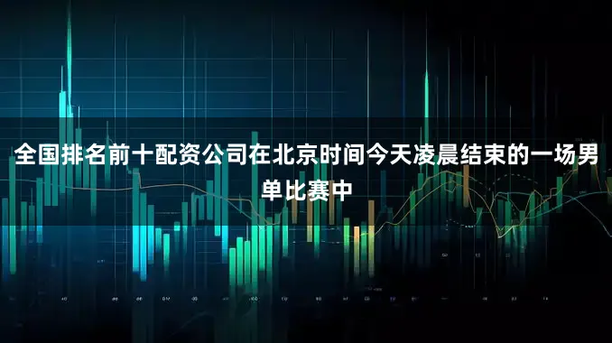 全国排名前十配资公司在北京时间今天凌晨结束的一场男单比赛中