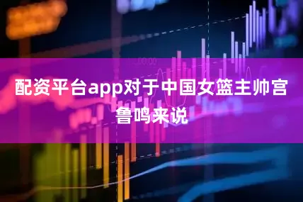 配资平台app对于中国女篮主帅宫鲁鸣来说