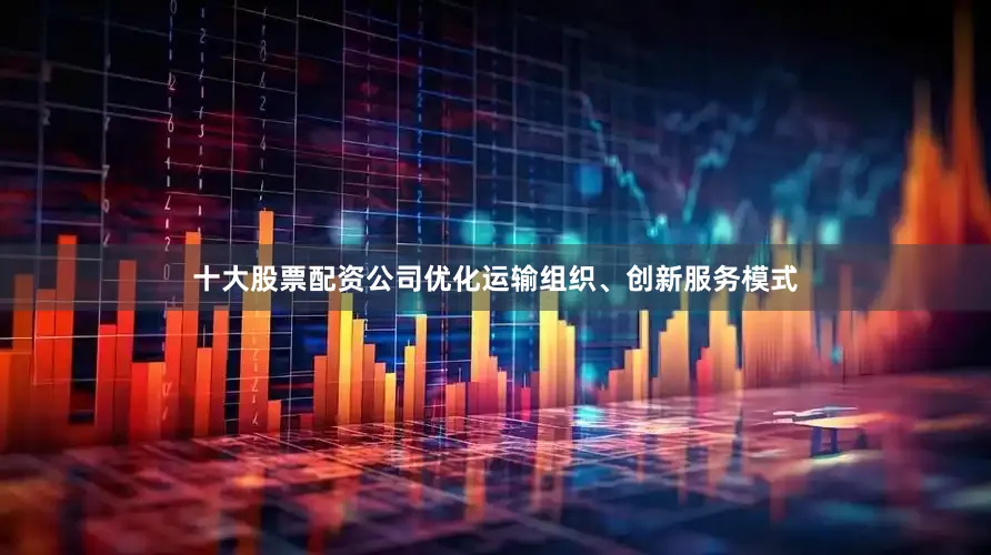 十大股票配资公司优化运输组织、创新服务模式