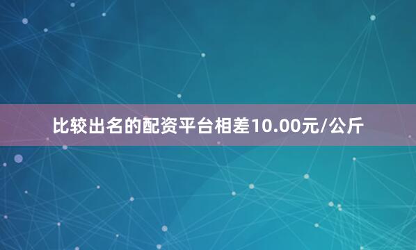 比较出名的配资平台相差10.00元/公斤