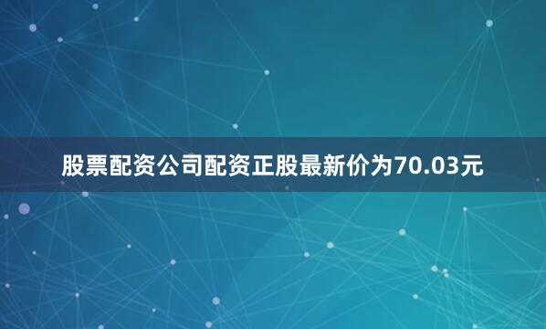 股票配资公司配资正股最新价为70.03元