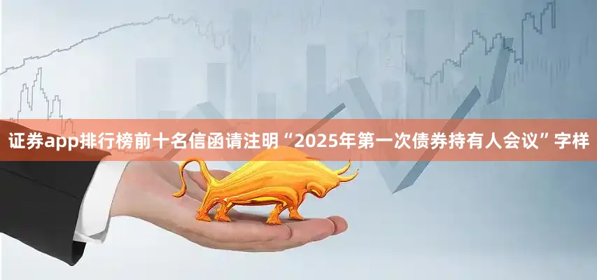 证券app排行榜前十名信函请注明“2025年第一次债券持有人会议”字样